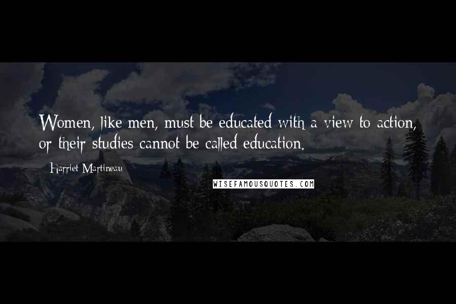 Harriet Martineau Quotes: Women, like men, must be educated with a view to action, or their studies cannot be called education.