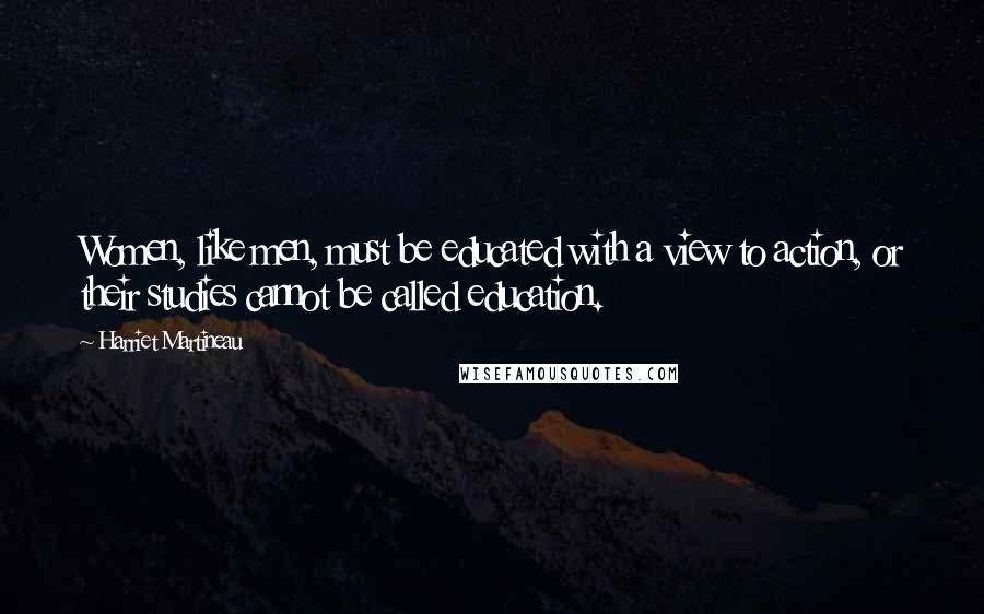 Harriet Martineau Quotes: Women, like men, must be educated with a view to action, or their studies cannot be called education.