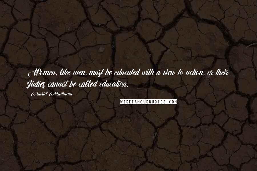 Harriet Martineau Quotes: Women, like men, must be educated with a view to action, or their studies cannot be called education.