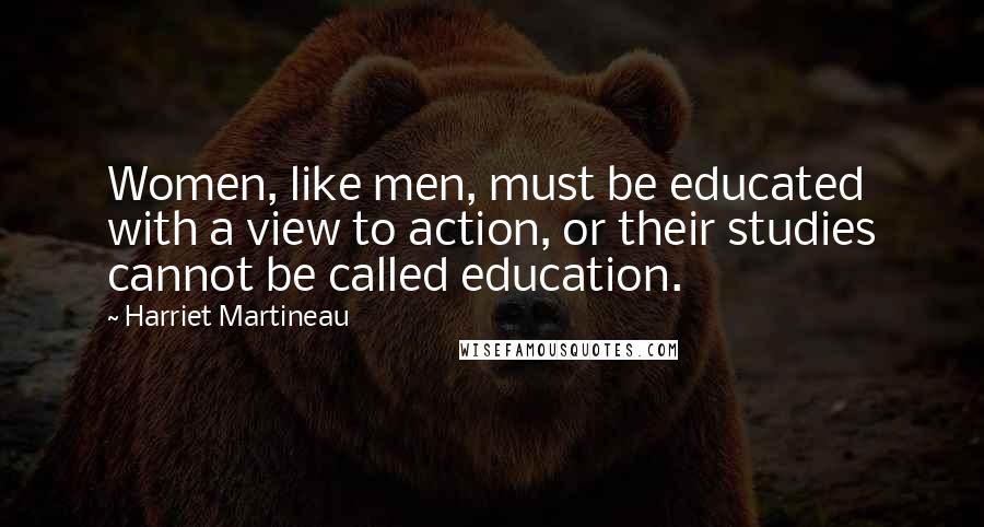 Harriet Martineau Quotes: Women, like men, must be educated with a view to action, or their studies cannot be called education.