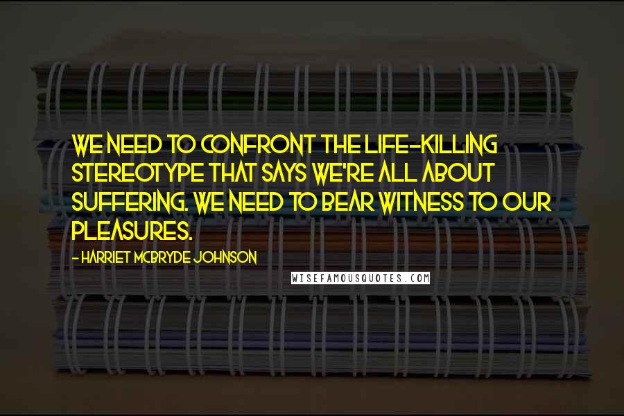 Harriet McBryde Johnson Quotes: We need to confront the life-killing stereotype that says we're all about suffering. We need to bear witness to our pleasures.