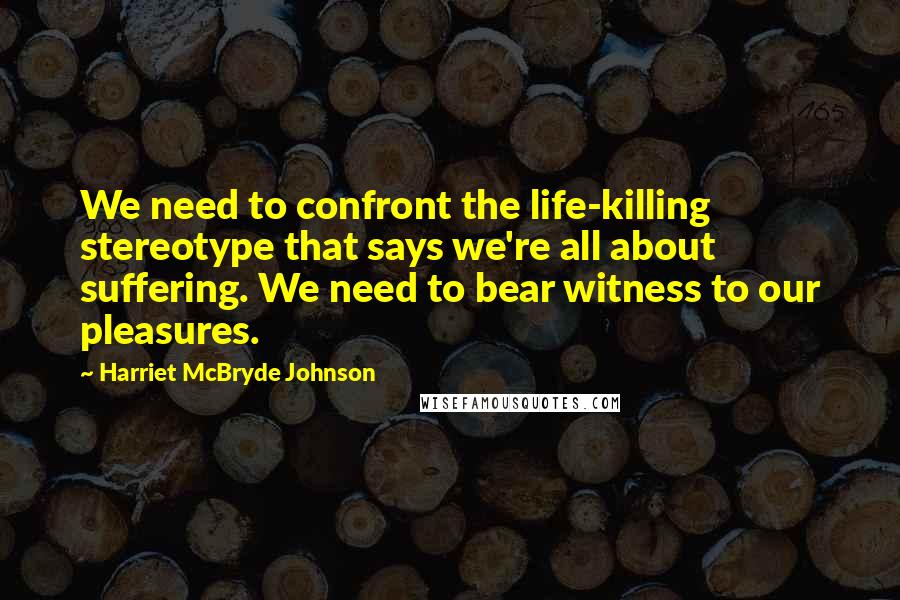 Harriet McBryde Johnson Quotes: We need to confront the life-killing stereotype that says we're all about suffering. We need to bear witness to our pleasures.