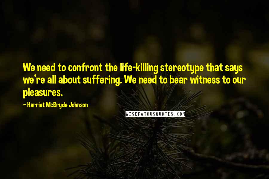 Harriet McBryde Johnson Quotes: We need to confront the life-killing stereotype that says we're all about suffering. We need to bear witness to our pleasures.