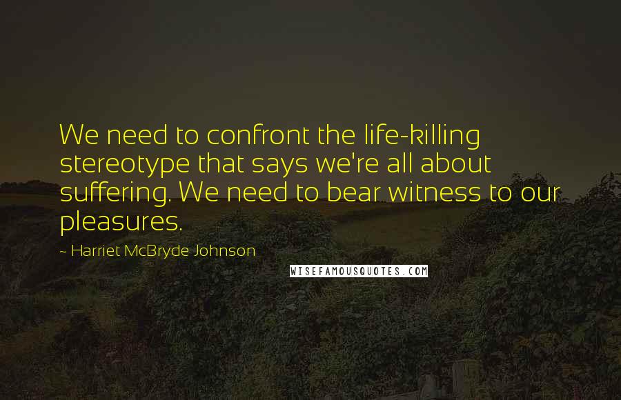 Harriet McBryde Johnson Quotes: We need to confront the life-killing stereotype that says we're all about suffering. We need to bear witness to our pleasures.