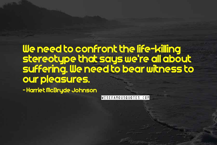 Harriet McBryde Johnson Quotes: We need to confront the life-killing stereotype that says we're all about suffering. We need to bear witness to our pleasures.