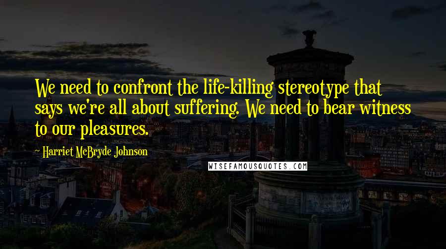 Harriet McBryde Johnson Quotes: We need to confront the life-killing stereotype that says we're all about suffering. We need to bear witness to our pleasures.