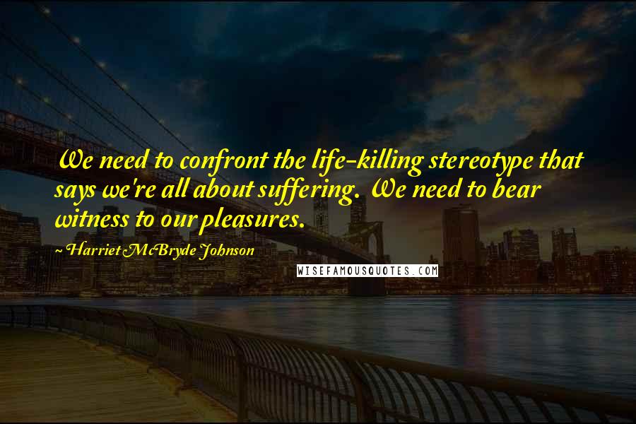 Harriet McBryde Johnson Quotes: We need to confront the life-killing stereotype that says we're all about suffering. We need to bear witness to our pleasures.