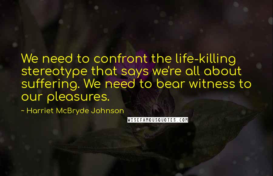 Harriet McBryde Johnson Quotes: We need to confront the life-killing stereotype that says we're all about suffering. We need to bear witness to our pleasures.