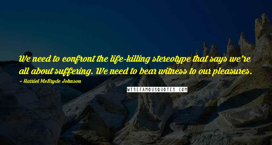Harriet McBryde Johnson Quotes: We need to confront the life-killing stereotype that says we're all about suffering. We need to bear witness to our pleasures.