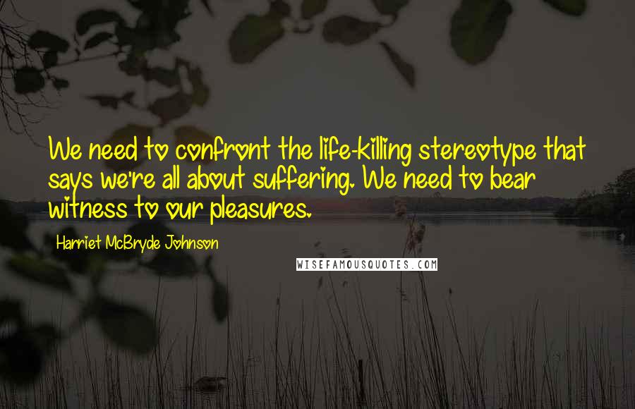 Harriet McBryde Johnson Quotes: We need to confront the life-killing stereotype that says we're all about suffering. We need to bear witness to our pleasures.