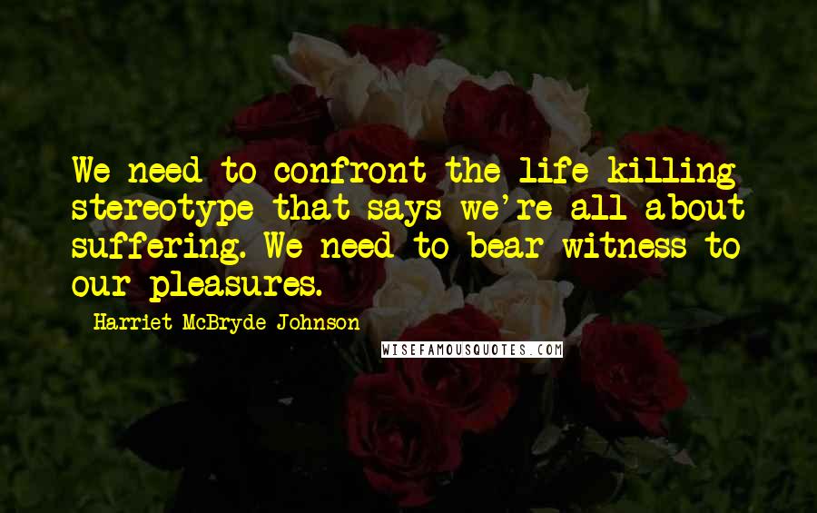 Harriet McBryde Johnson Quotes: We need to confront the life-killing stereotype that says we're all about suffering. We need to bear witness to our pleasures.