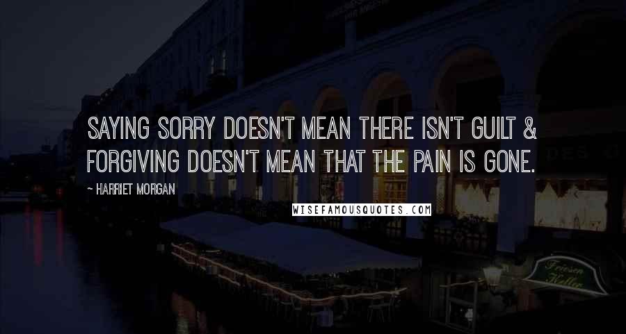 Harriet Morgan Quotes: Saying sorry doesn't mean there isn't guilt & forgiving doesn't mean that the pain is gone.