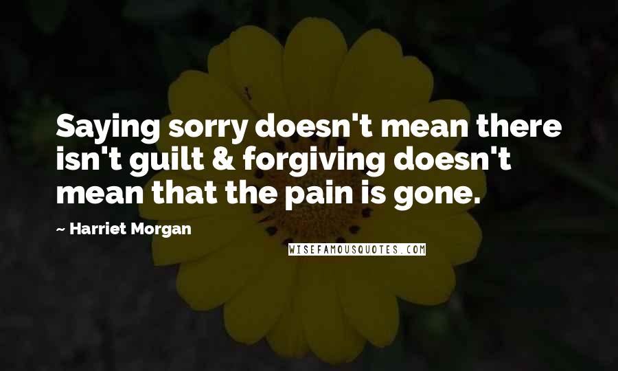 Harriet Morgan Quotes: Saying sorry doesn't mean there isn't guilt & forgiving doesn't mean that the pain is gone.