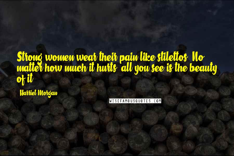 Harriet Morgan Quotes: Strong women wear their pain like stilettos. No matter how much it hurts, all you see is the beauty of it.