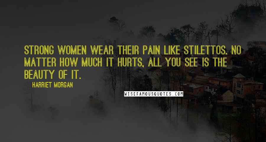 Harriet Morgan Quotes: Strong women wear their pain like stilettos. No matter how much it hurts, all you see is the beauty of it.