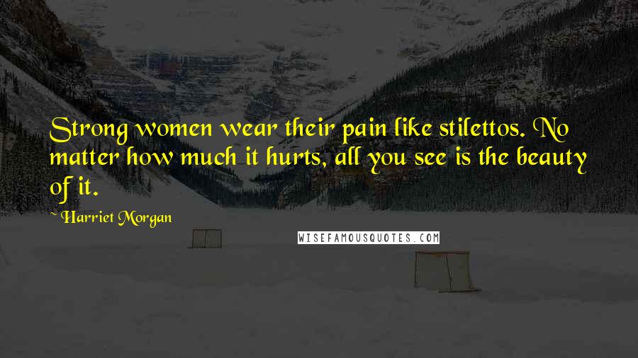 Harriet Morgan Quotes: Strong women wear their pain like stilettos. No matter how much it hurts, all you see is the beauty of it.
