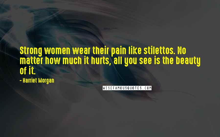 Harriet Morgan Quotes: Strong women wear their pain like stilettos. No matter how much it hurts, all you see is the beauty of it.