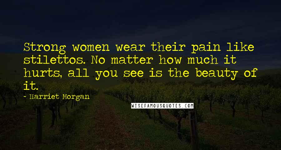 Harriet Morgan Quotes: Strong women wear their pain like stilettos. No matter how much it hurts, all you see is the beauty of it.