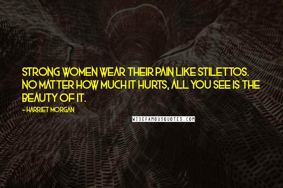 Harriet Morgan Quotes: Strong women wear their pain like stilettos. No matter how much it hurts, all you see is the beauty of it.