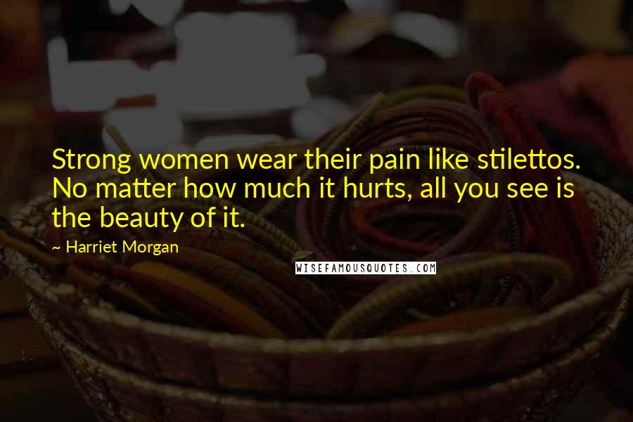 Harriet Morgan Quotes: Strong women wear their pain like stilettos. No matter how much it hurts, all you see is the beauty of it.