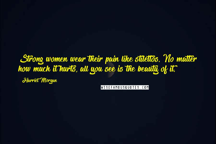 Harriet Morgan Quotes: Strong women wear their pain like stilettos. No matter how much it hurts, all you see is the beauty of it.