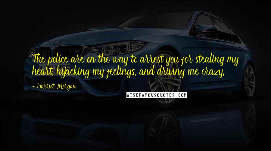 Harriet Morgan Quotes: The police are on the way to arrest you for stealing my heart, hijacking my feelings, and driving me crazy.
