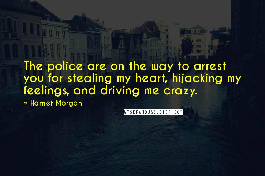 Harriet Morgan Quotes: The police are on the way to arrest you for stealing my heart, hijacking my feelings, and driving me crazy.