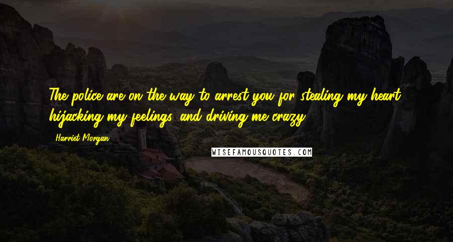 Harriet Morgan Quotes: The police are on the way to arrest you for stealing my heart, hijacking my feelings, and driving me crazy.