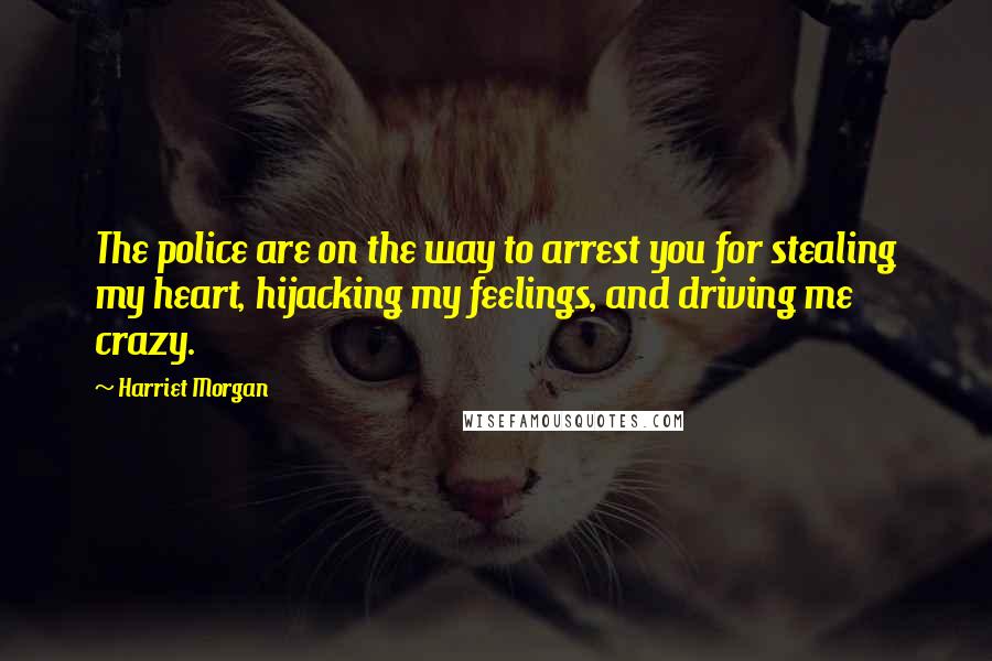Harriet Morgan Quotes: The police are on the way to arrest you for stealing my heart, hijacking my feelings, and driving me crazy.