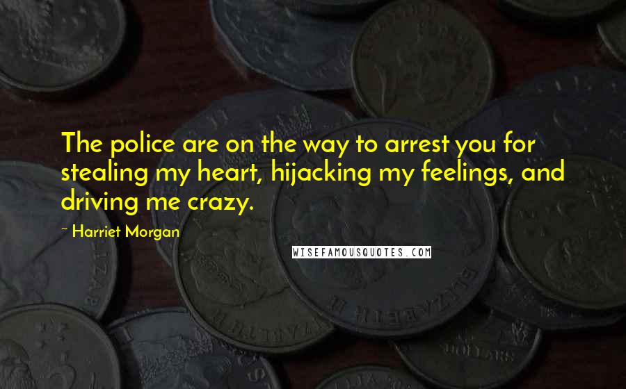 Harriet Morgan Quotes: The police are on the way to arrest you for stealing my heart, hijacking my feelings, and driving me crazy.