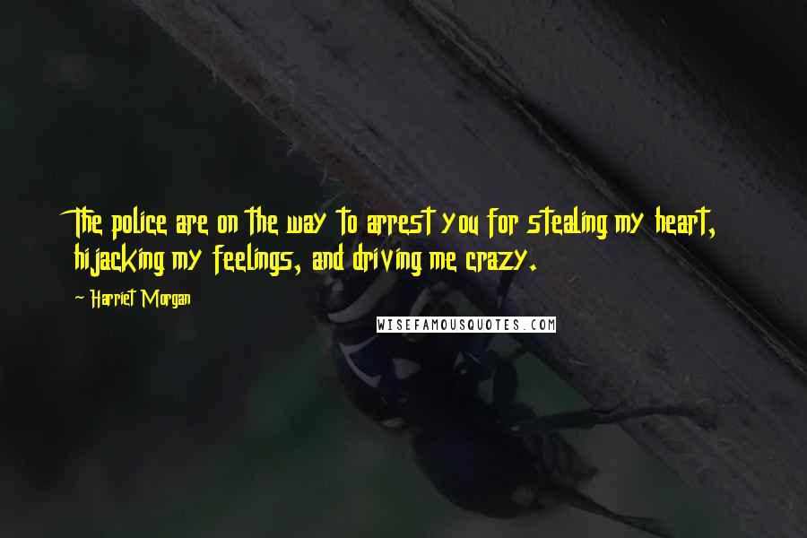 Harriet Morgan Quotes: The police are on the way to arrest you for stealing my heart, hijacking my feelings, and driving me crazy.