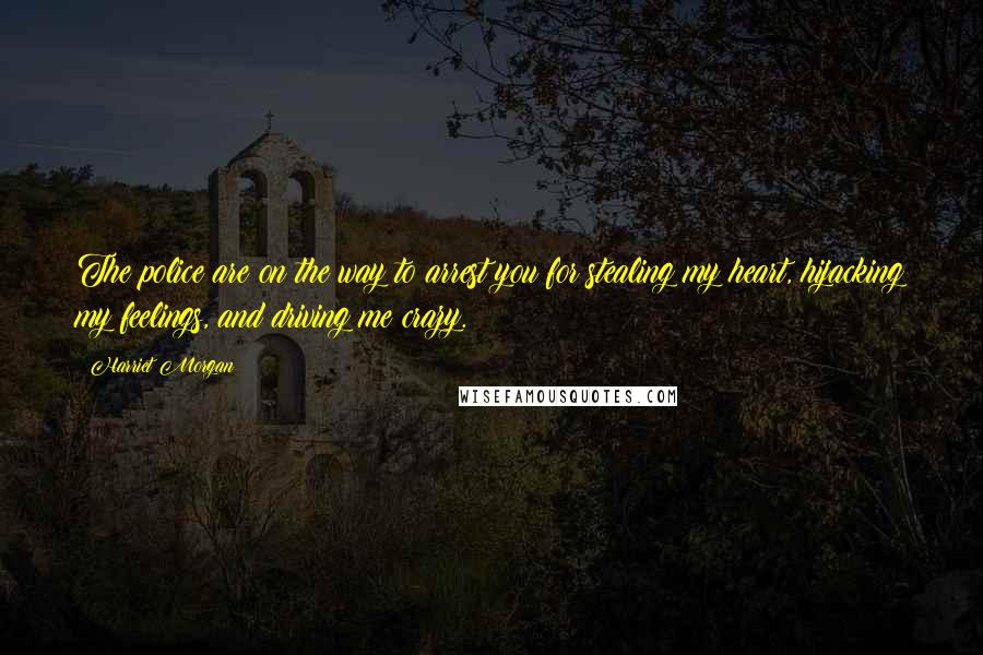 Harriet Morgan Quotes: The police are on the way to arrest you for stealing my heart, hijacking my feelings, and driving me crazy.