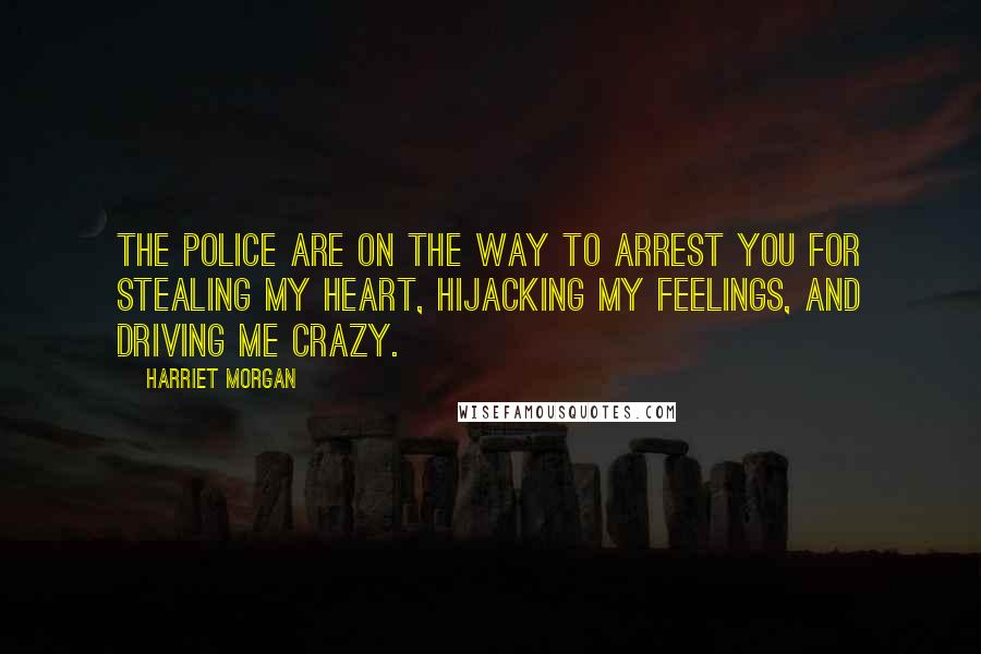 Harriet Morgan Quotes: The police are on the way to arrest you for stealing my heart, hijacking my feelings, and driving me crazy.