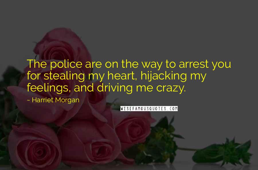 Harriet Morgan Quotes: The police are on the way to arrest you for stealing my heart, hijacking my feelings, and driving me crazy.