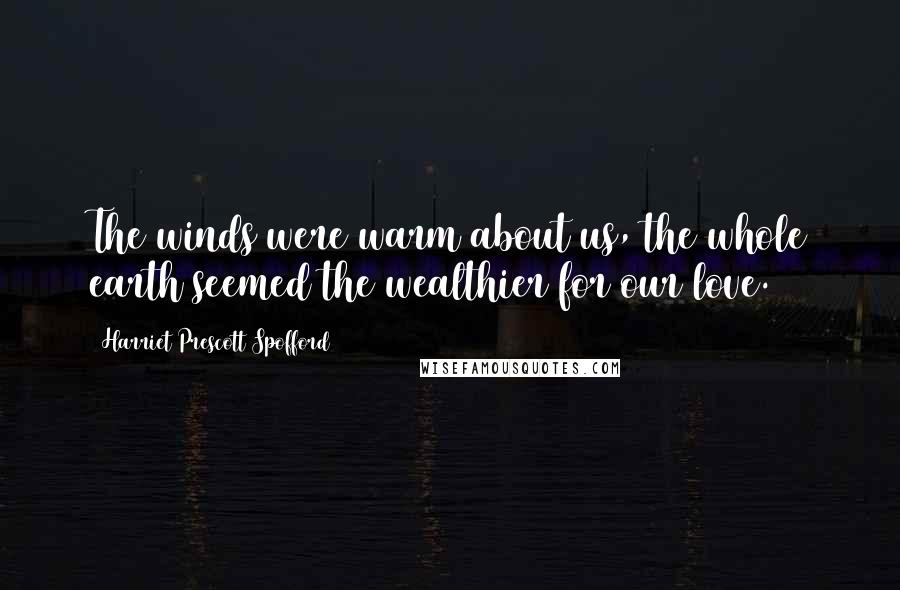 Harriet Prescott Spofford Quotes: The winds were warm about us, the whole earth seemed the wealthier for our love.