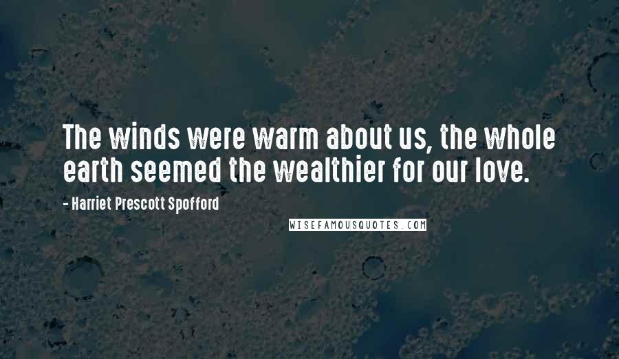 Harriet Prescott Spofford Quotes: The winds were warm about us, the whole earth seemed the wealthier for our love.