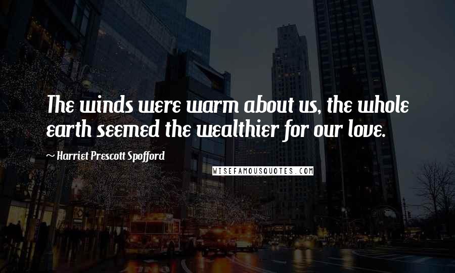 Harriet Prescott Spofford Quotes: The winds were warm about us, the whole earth seemed the wealthier for our love.