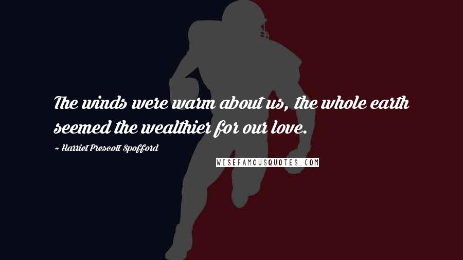 Harriet Prescott Spofford Quotes: The winds were warm about us, the whole earth seemed the wealthier for our love.