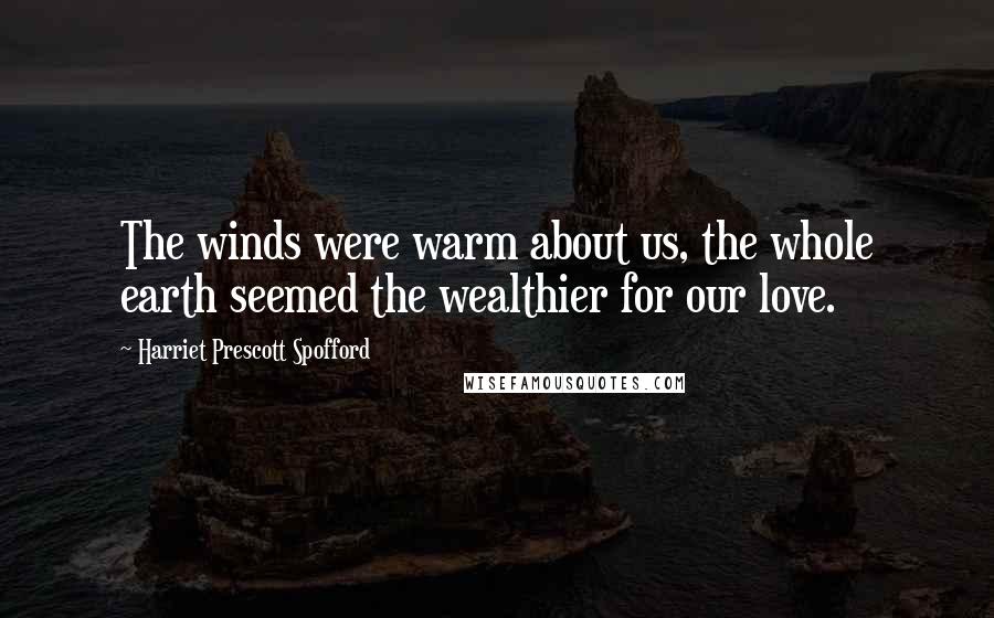 Harriet Prescott Spofford Quotes: The winds were warm about us, the whole earth seemed the wealthier for our love.