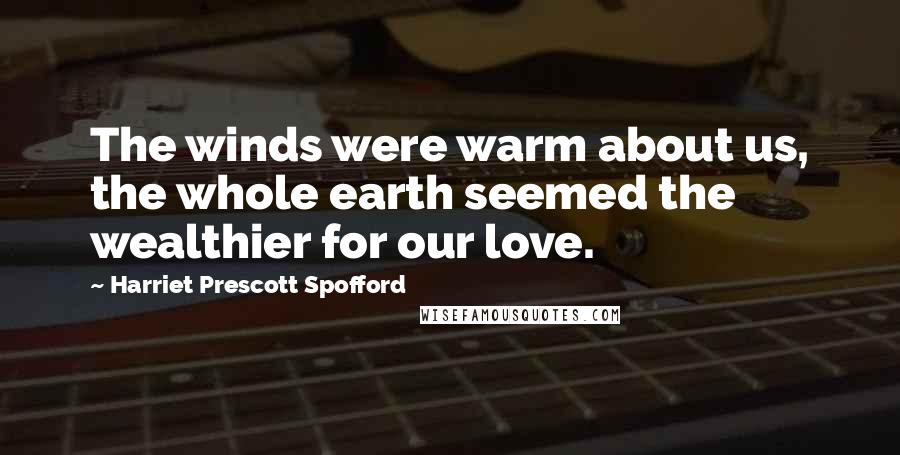 Harriet Prescott Spofford Quotes: The winds were warm about us, the whole earth seemed the wealthier for our love.