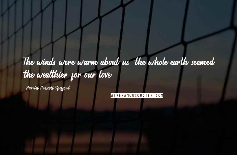 Harriet Prescott Spofford Quotes: The winds were warm about us, the whole earth seemed the wealthier for our love.