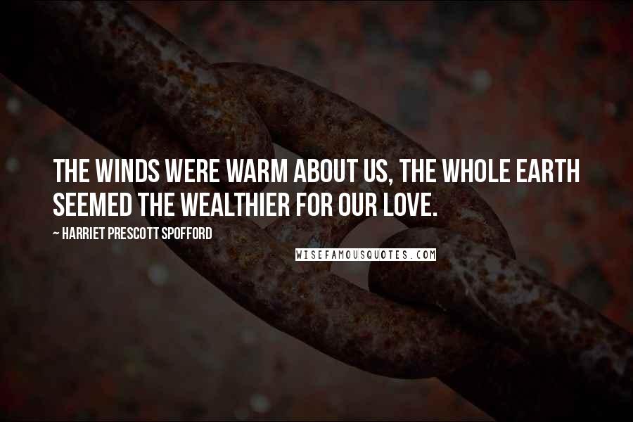 Harriet Prescott Spofford Quotes: The winds were warm about us, the whole earth seemed the wealthier for our love.