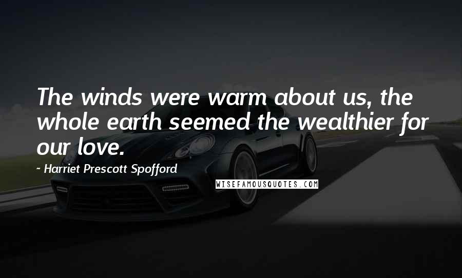 Harriet Prescott Spofford Quotes: The winds were warm about us, the whole earth seemed the wealthier for our love.