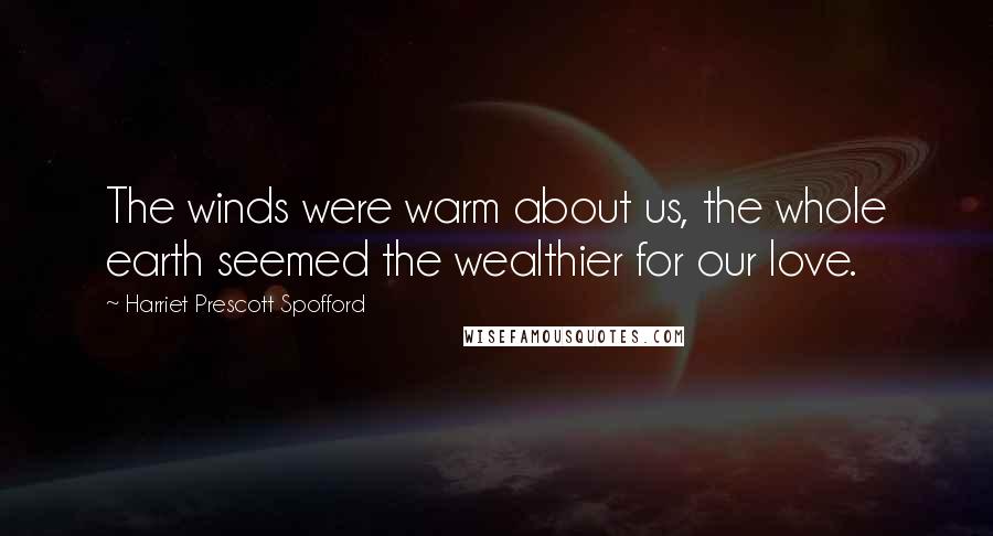 Harriet Prescott Spofford Quotes: The winds were warm about us, the whole earth seemed the wealthier for our love.