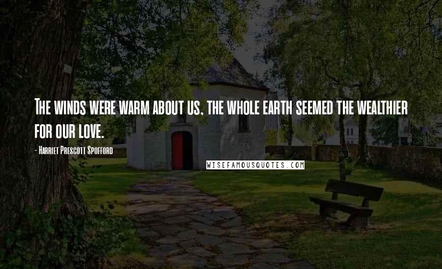 Harriet Prescott Spofford Quotes: The winds were warm about us, the whole earth seemed the wealthier for our love.