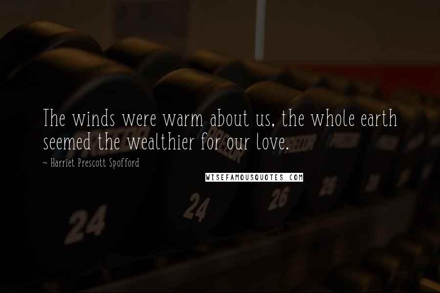 Harriet Prescott Spofford Quotes: The winds were warm about us, the whole earth seemed the wealthier for our love.