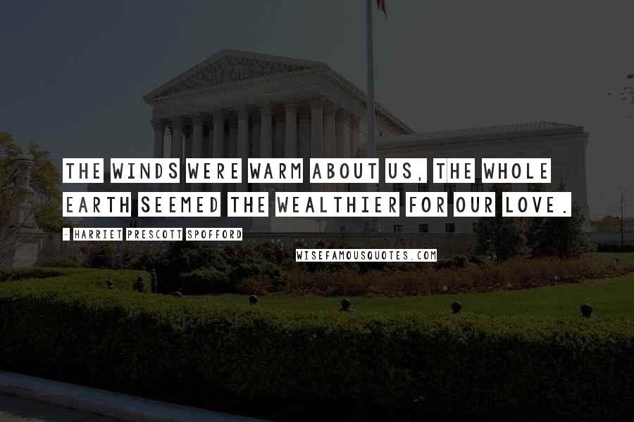 Harriet Prescott Spofford Quotes: The winds were warm about us, the whole earth seemed the wealthier for our love.