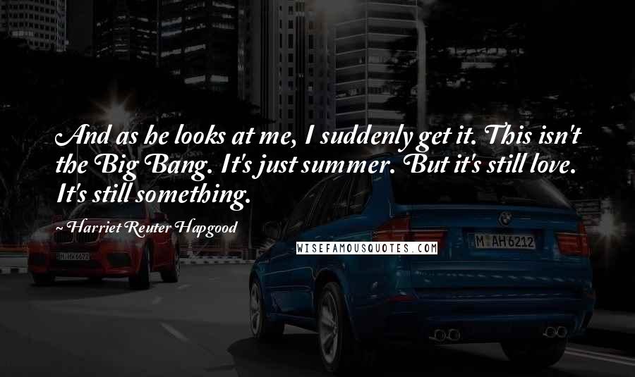 Harriet Reuter Hapgood Quotes: And as he looks at me, I suddenly get it. This isn't the Big Bang. It's just summer. But it's still love. It's still something.