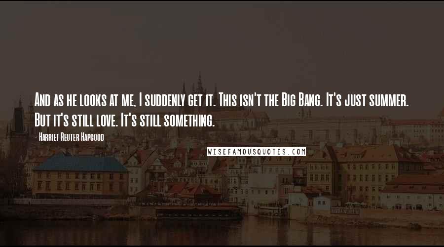 Harriet Reuter Hapgood Quotes: And as he looks at me, I suddenly get it. This isn't the Big Bang. It's just summer. But it's still love. It's still something.