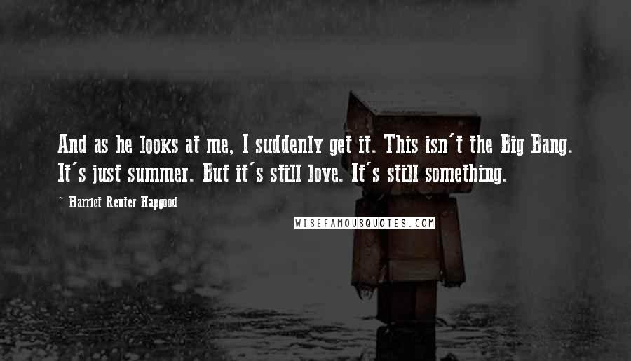 Harriet Reuter Hapgood Quotes: And as he looks at me, I suddenly get it. This isn't the Big Bang. It's just summer. But it's still love. It's still something.